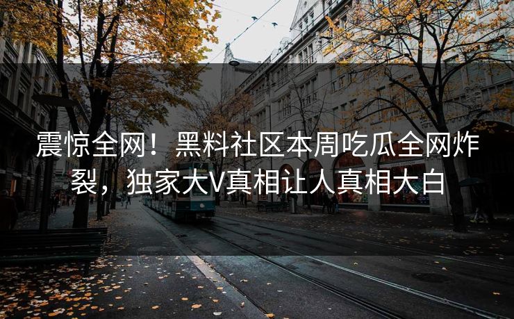 震惊全网！黑料社区本周吃瓜全网炸裂，独家大V真相让人真相大白