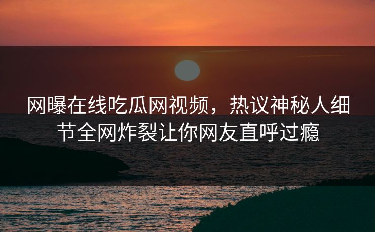 网曝在线吃瓜网视频，热议神秘人细节全网炸裂让你网友直呼过瘾