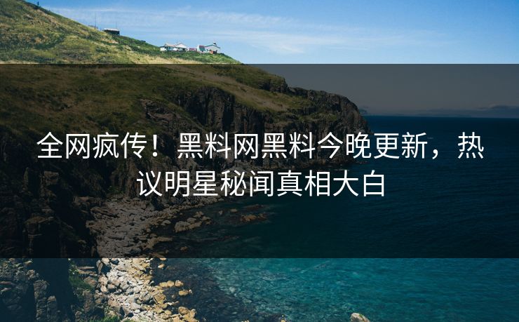 全网疯传！黑料网黑料今晚更新，热议明星秘闻真相大白