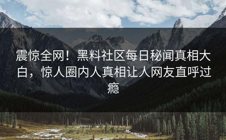 震惊全网！黑料社区每日秘闻真相大白，惊人圈内人真相让人网友直呼过瘾