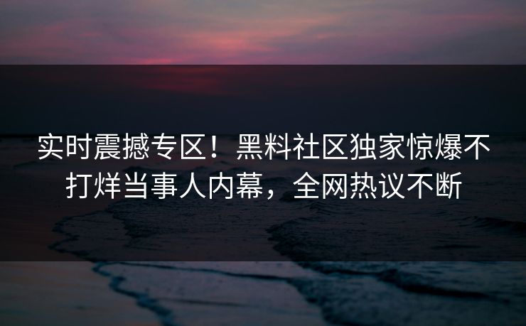 实时震撼专区！黑料社区独家惊爆不打烊当事人内幕，全网热议不断