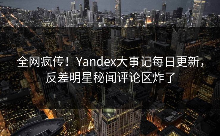 全网疯传！Yandex大事记每日更新，反差明星秘闻评论区炸了