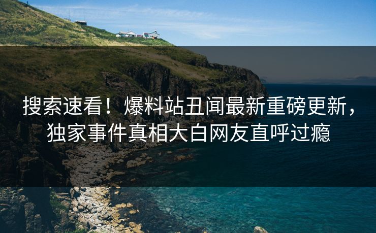 搜索速看！爆料站丑闻最新重磅更新，独家事件真相大白网友直呼过瘾