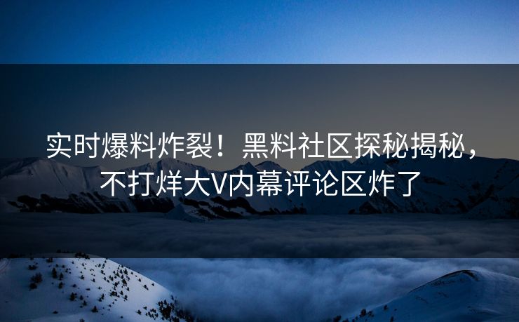 实时爆料炸裂！黑料社区探秘揭秘，不打烊大V内幕评论区炸了