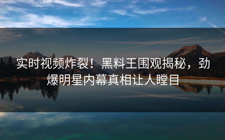 实时视频炸裂！黑料王围观揭秘，劲爆明星内幕真相让人瞠目