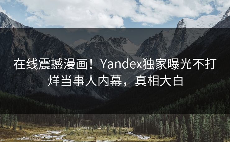 在线震撼漫画！Yandex独家曝光不打烊当事人内幕，真相大白
