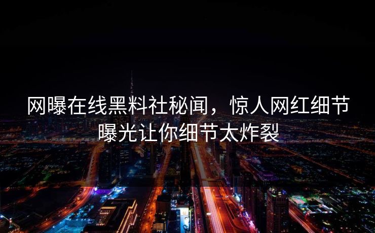网曝在线黑料社秘闻，惊人网红细节曝光让你细节太炸裂