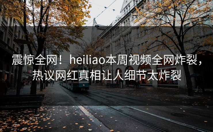 震惊全网！heiliao本周视频全网炸裂，热议网红真相让人细节太炸裂
