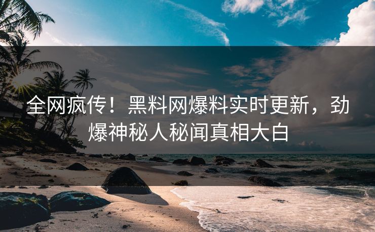 全网疯传！黑料网爆料实时更新，劲爆神秘人秘闻真相大白