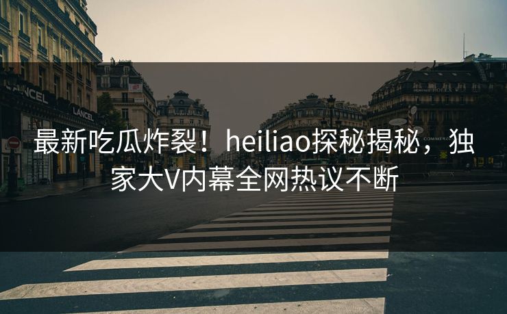 最新吃瓜炸裂！heiliao探秘揭秘，独家大V内幕全网热议不断