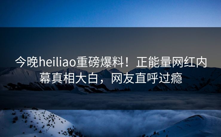 今晚heiliao重磅爆料！正能量网红内幕真相大白，网友直呼过瘾