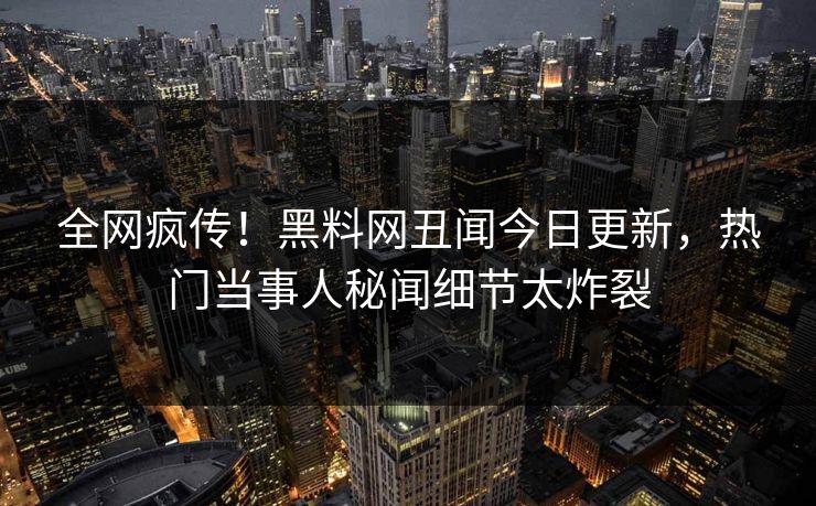 全网疯传！黑料网丑闻今日更新，热门当事人秘闻细节太炸裂