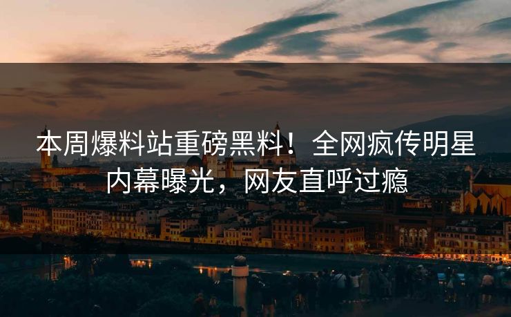 本周爆料站重磅黑料！全网疯传明星内幕曝光，网友直呼过瘾