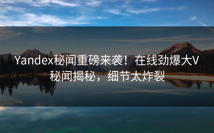 Yandex秘闻重磅来袭！在线劲爆大V秘闻揭秘，细节太炸裂