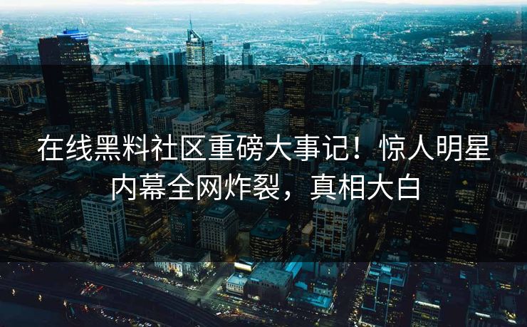 在线黑料社区重磅大事记！惊人明星内幕全网炸裂，真相大白