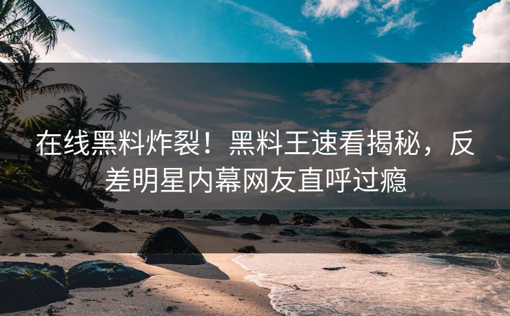 在线黑料炸裂！黑料王速看揭秘，反差明星内幕网友直呼过瘾