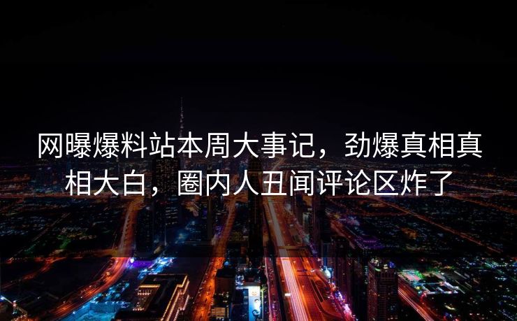 网曝爆料站本周大事记，劲爆真相真相大白，圈内人丑闻评论区炸了