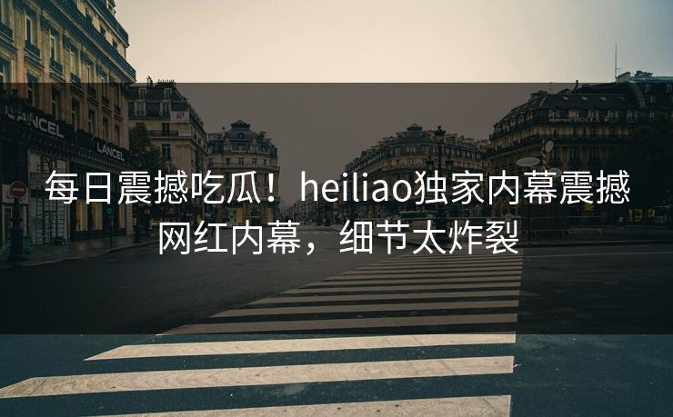 每日震撼吃瓜！heiliao独家内幕震撼网红内幕，细节太炸裂