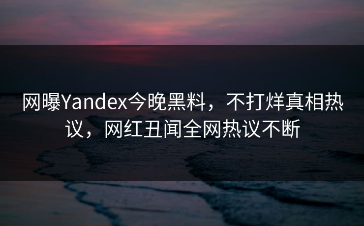 网曝Yandex今晚黑料，不打烊真相热议，网红丑闻全网热议不断