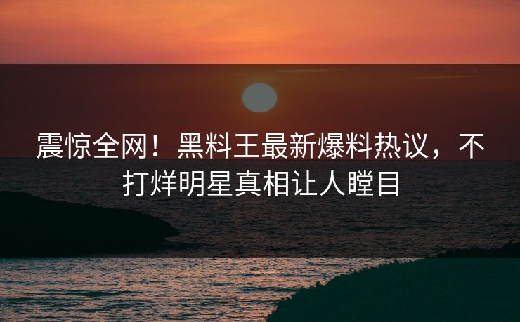 震惊全网！黑料王最新爆料热议，不打烊明星真相让人瞠目