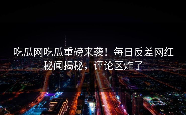 吃瓜网吃瓜重磅来袭！每日反差网红秘闻揭秘，评论区炸了