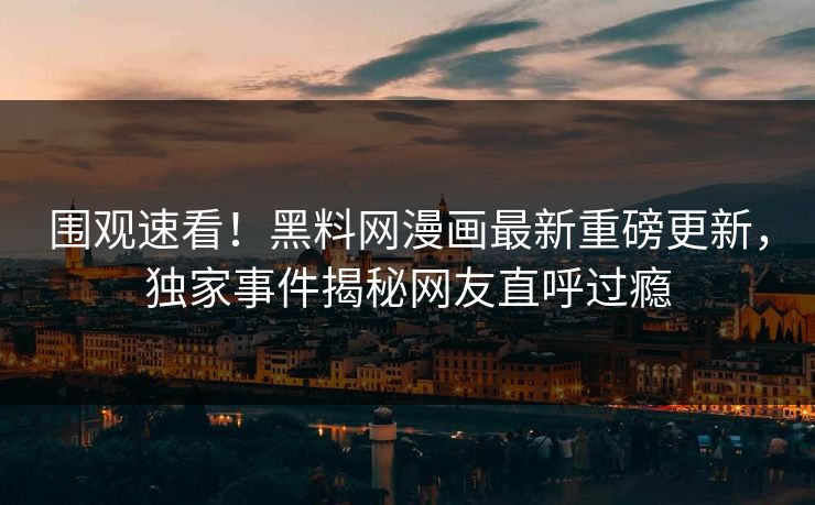 围观速看！黑料网漫画最新重磅更新，独家事件揭秘网友直呼过瘾