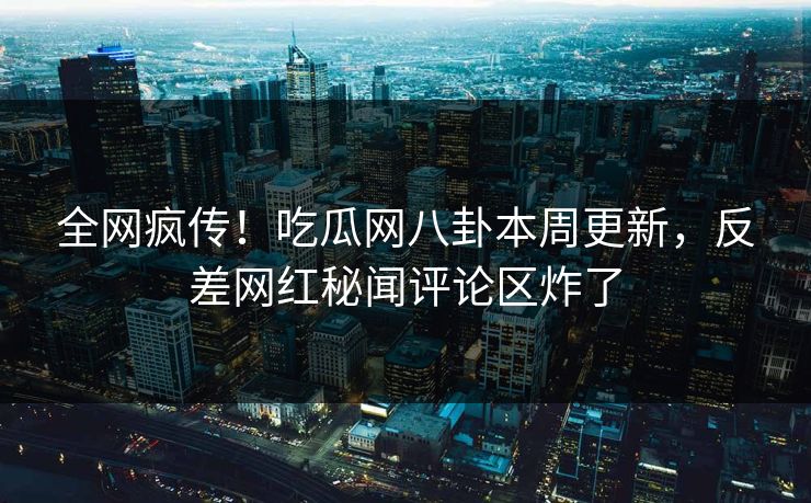全网疯传！吃瓜网八卦本周更新，反差网红秘闻评论区炸了