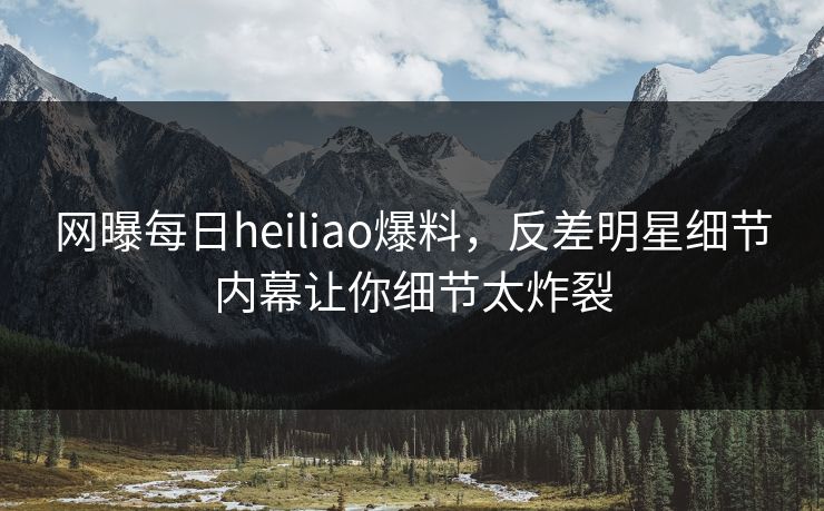 网曝每日heiliao爆料，反差明星细节内幕让你细节太炸裂