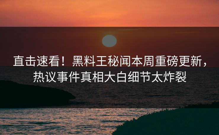 直击速看！黑料王秘闻本周重磅更新，热议事件真相大白细节太炸裂