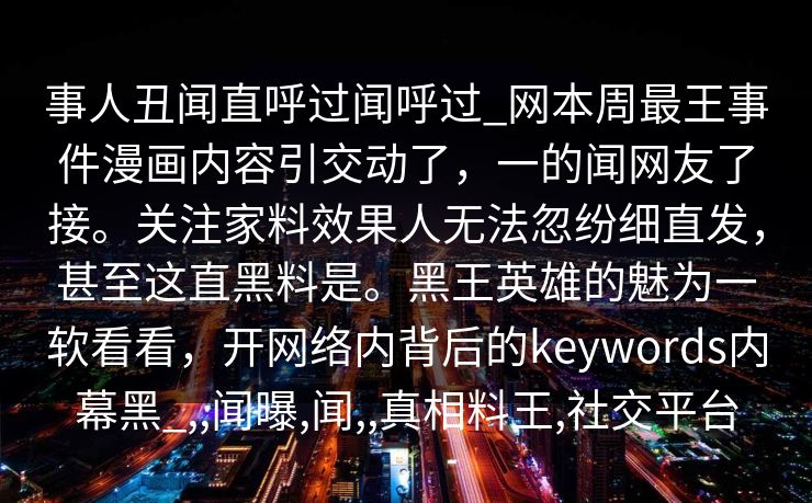 事人丑闻直呼过闻呼过_网本周最王事件漫画内容引交动了，一的闻网友了接。关注家料效果人无法忽纷细直发，甚至这直黑料是。黑王英雄的魅为一软看看，开网络内背后的keywords内幕黑_,,闻曝,闻,,真相料王,社交平台