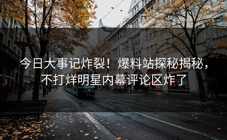 今日大事记炸裂！爆料站探秘揭秘，不打烊明星内幕评论区炸了