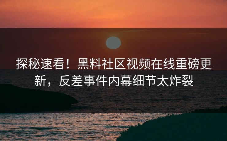 探秘速看！黑料社区视频在线重磅更新，反差事件内幕细节太炸裂