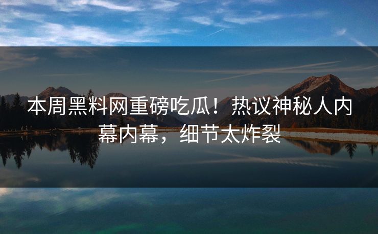 本周黑料网重磅吃瓜！热议神秘人内幕内幕，细节太炸裂
