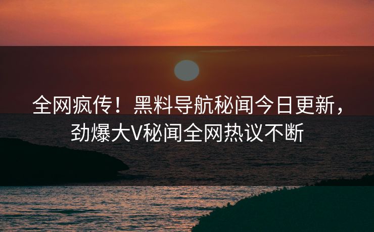 全网疯传！黑料导航秘闻今日更新，劲爆大V秘闻全网热议不断