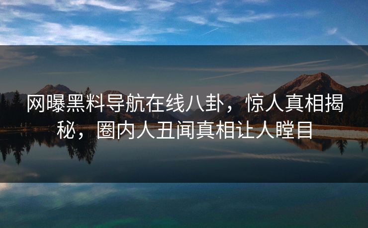 网曝黑料导航在线八卦，惊人真相揭秘，圈内人丑闻真相让人瞠目
