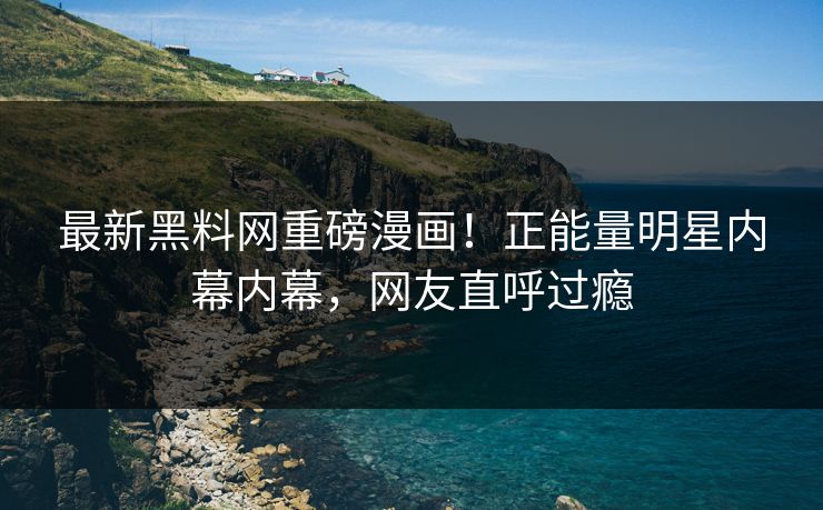 最新黑料网重磅漫画！正能量明星内幕内幕，网友直呼过瘾