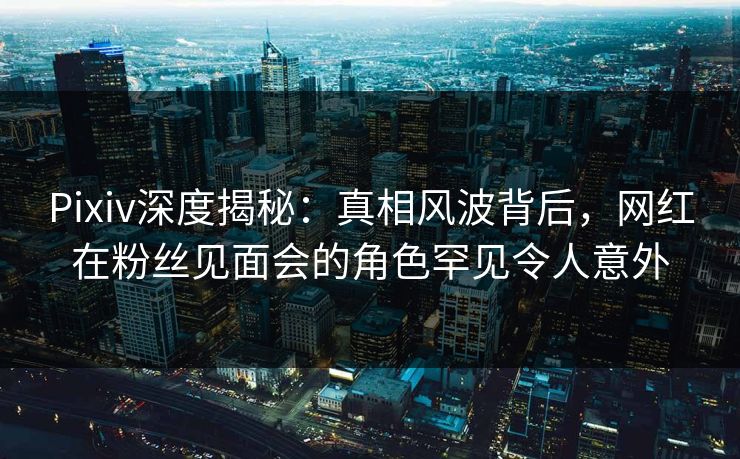 Pixiv深度揭秘：真相风波背后，网红在粉丝见面会的角色罕见令人意外