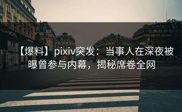 【爆料】pixiv突发：当事人在深夜被曝曾参与内幕，揭秘席卷全网