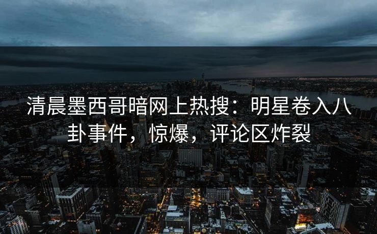 清晨墨西哥暗网上热搜：明星卷入八卦事件，惊爆，评论区炸裂