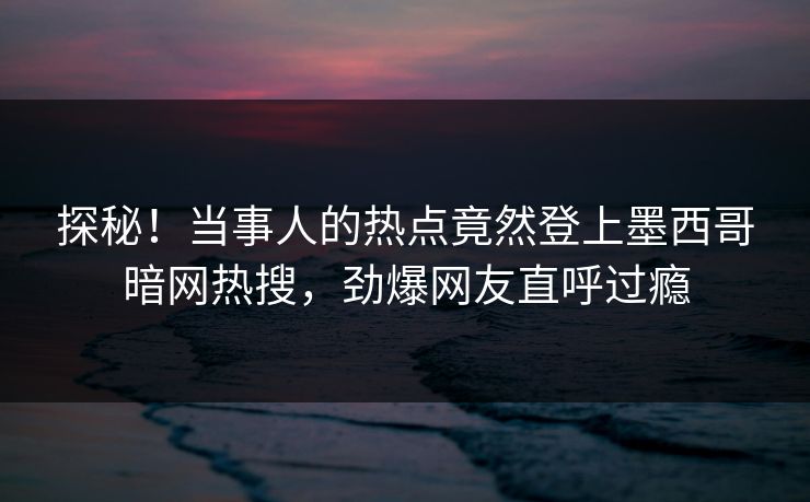 探秘！当事人的热点竟然登上墨西哥暗网热搜，劲爆网友直呼过瘾