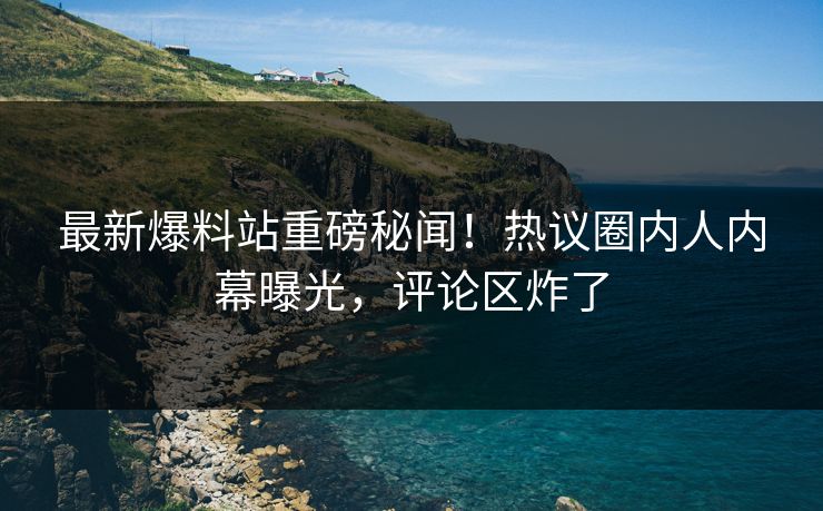 最新爆料站重磅秘闻!热议圈内人内幕曝光,评论区炸了 最新爆料站重磅秘闻!热议圈内人内幕曝光,评论区炸了