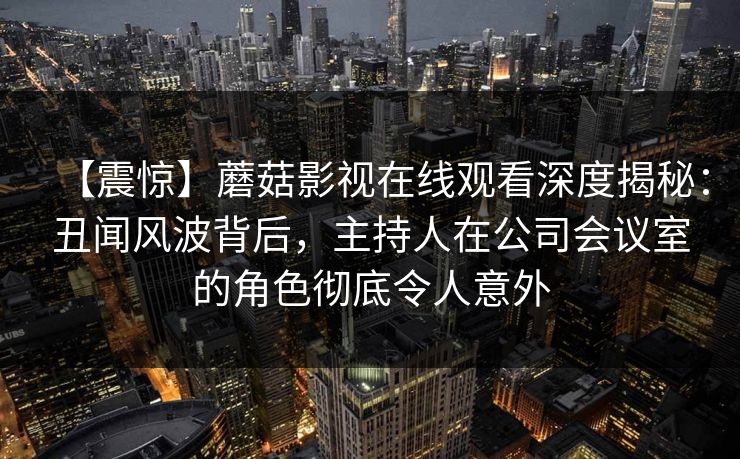 【震惊】蘑菇影视在线观看深度揭秘:丑闻风波背后,主持人在公司会议室的角色彻底令人意外 【震惊】蘑菇影视在线观看深度揭秘:丑闻风波背后,主持人在公司会议室的角色彻底令人意外
