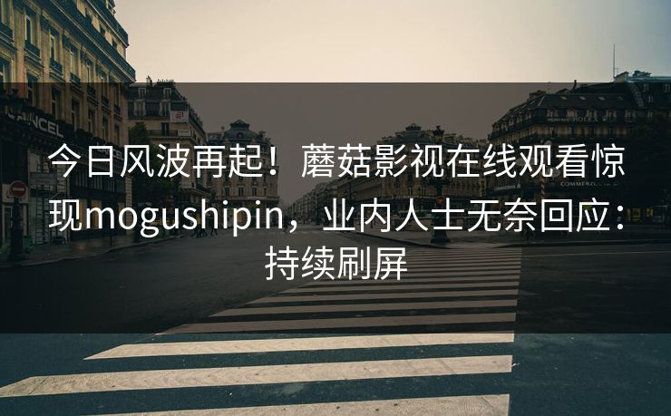 今日风波再起!蘑菇影视在线观看惊现mogushipin,业内人士无奈回应:持续刷屏 今日风波再起!蘑菇影视在线观看惊现mogushipin,业内人士无奈回应:持续刷屏
