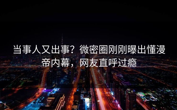 当事人又出事?微密圈刚刚曝出懂漫帝内幕,网友直呼过瘾 当事人又出事?微密圈刚刚曝出懂漫帝内幕,网友直呼过瘾