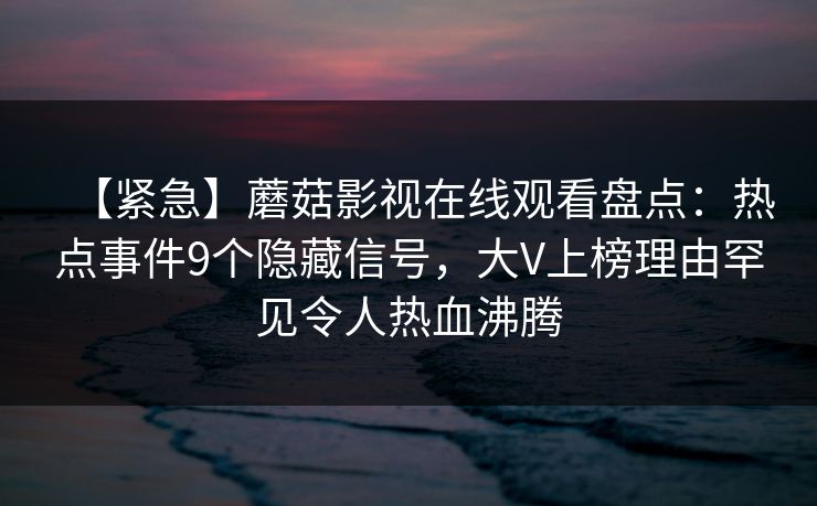【紧急】蘑菇影视在线观看盘点:热点事件9个隐藏信号,大V上榜理由罕见令人热血沸腾 【紧急】蘑菇影视在线观看盘点:热点事件9个隐藏信号,大V上榜理由罕见令人热血沸腾