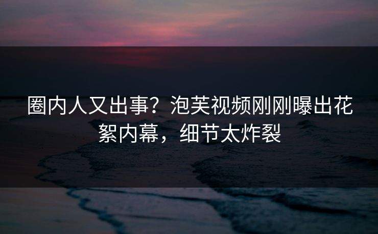 圈内人又出事?泡芙视频刚刚曝出花絮内幕,细节太炸裂 圈内人又出事?泡芙视频刚刚曝出花絮内幕,细节太炸裂