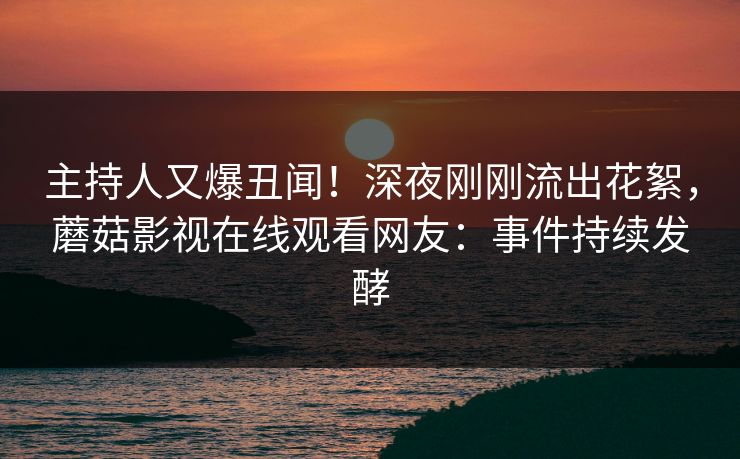 主持人又爆丑闻!深夜刚刚流出花絮,蘑菇影视在线观看网友:事件持续发酵 主持人又爆丑闻!深夜刚刚流出花絮,蘑菇影视在线观看网友:事件持续发酵