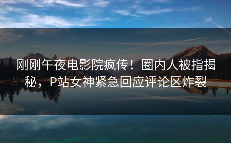 刚刚午夜电影院疯传！圈内人被指揭秘，P站女神紧急回应评论区炸裂