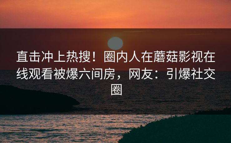 直击冲上热搜!圈内人在蘑菇影视在线观看被爆六间房,网友:引爆社交圈 直击冲上热搜!圈内人在蘑菇影视在线观看被爆六间房,网友:引爆社交圈