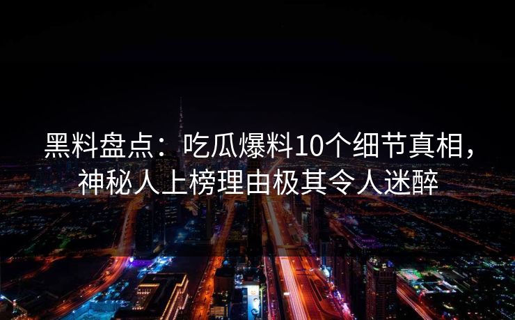 黑料盘点：吃瓜爆料10个细节真相，神秘人上榜理由极其令人迷醉